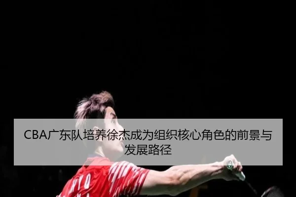 CBA广东队培养徐杰成为组织核心角色的前景与发展路径