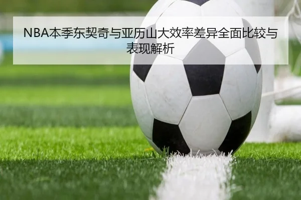 NBA本季东契奇与亚历山大效率差异全面比较与表现解析