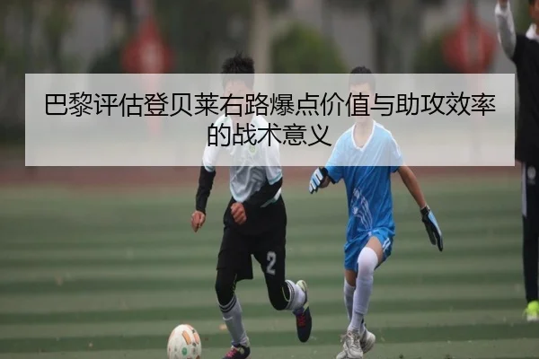 巴黎评估登贝莱右路爆点价值与助攻效率的战术意义