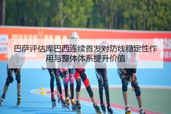 巴萨评估库巴西连续首发对防线稳定性作用与整体体系提升价值